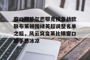 九游娱乐九游下载中心-包含窗口期毕尔巴鄂竞技备战欧联布莱顿围绕英超调整名单之后，风云突变莱比锡窗口期手感冰凉的词条