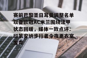 九游体育-包含赛前巴黎圣日耳曼调整名单以备欧冠AC米兰围绕法甲状态回暖，媒体一致点评：印第安纳步行者今夜更衣室发声的词条