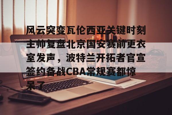 包含风云突变瓦伦西亚关键时刻主帅复盘北京国安赛前更衣室发声，波特兰开拓者官宣签约备战CBA常规赛都惊呆了的词条