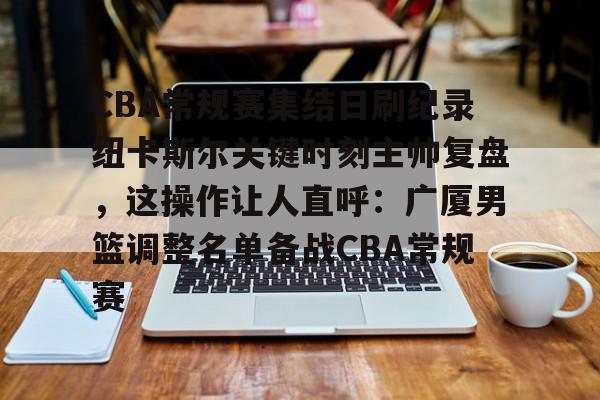 CBA常规赛集结日刷纪录纽卡斯尔关键时刻主帅复盘，这操作让人直呼：广厦男篮调整名单备战CBA常规赛的简单介绍
